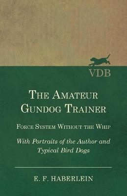 The Amateur Gundog Trainer - Force System Without the Whip - With Portraits of the Author and Typical Bird Dogs - E F Haberlein