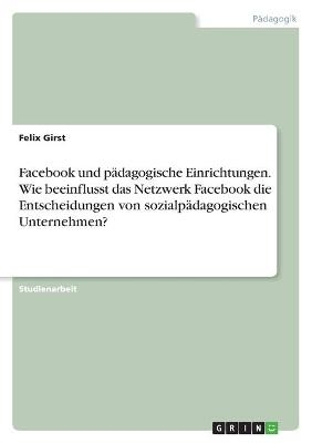 Facebook und pÃ¤dagogische Einrichtungen. Wie beeinflusst das Netzwerk Facebook die Entscheidungen von sozialpÃ¤dagogischen Unternehmen? - Felix Girst