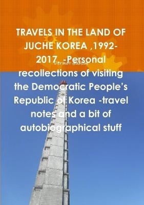 TRAVELS IN THE LAND OF JUCHE KOREA,1992-2017. -Personal recollections of visiting the Democratic People's Republic of Korea -travel notes and a bit of autobiographical stuff - Dermot Hudson