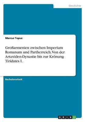 GroÃarmenien zwischen Imperium Romanum und Partherreich. Von der Artaxiden-Dynastie bis zur KrÃ¶nung Tiridates I - Marcus Topuz