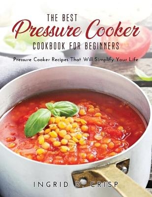 The Best Pressure Cooker Cookbook for Beginners - Ingrid D Crisp