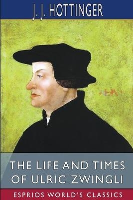 The Life and Times of Ulric Zwingli (Esprios Classics) - J J Hottinger