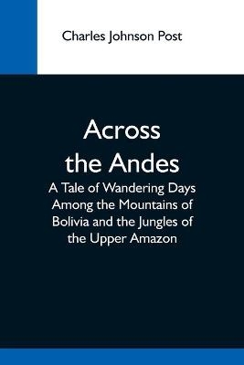 Across The Andes; A Tale Of Wandering Days Among The Mountains Of Bolivia And The Jungles Of The Upper Amazon - Charles Johnson Post