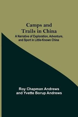 Camps And Trails In China; A Narrative Of Exploration, Adventure, And Sport In Little-Known China - Roy Chapman Andrews, Yvette Borup Andrews