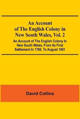 An Account Of The English Colony In New South Wales, Vol. 2; An Account Of The English Colony In New South Wales, From Its First Settlement In 1788, To August 1801 - David Collins