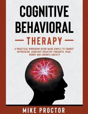 Cognitive Behavioral Therapy A Practical Workbook Guide Made Simple To Combat Depression, Constant Negative Thoughts, Fear, Worry And Chronic Anxiety - Mike Proctor