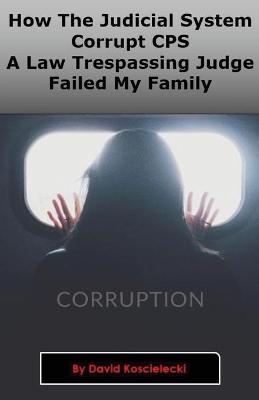 How The Judicial System, Corrupt CPS And A Law Trespassing Judge Failed My Family - David A Koscielecki