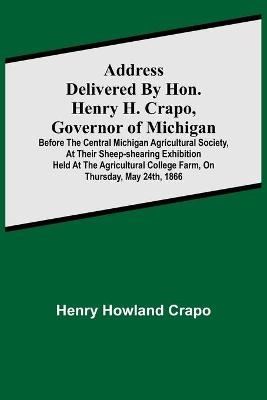 Address delivered by Hon. Henry H. Crapo, Governor of Michigan, before the Central Michigan Agricultural Society, at their Sheep-shearing Exhibition held at the Agricultural College Farm, on Thursday, May 24th, 1866 - Henry Howland Crapo