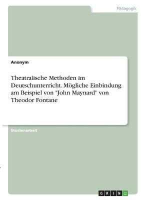 Theatralische Methoden im Deutschunterricht. MÃ¶gliche Einbindung am Beispiel von "John Maynard" von Theodor Fontane -  Anonym