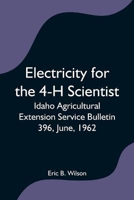 Electricity for the 4-H Scientist; Idaho Agricultural Extension Service Bulletin 396, June, 1962 - Eric B Wilson