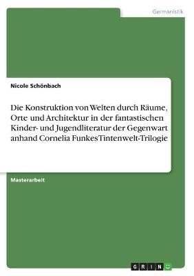 Die Konstruktion von Welten durch RÃ¤ume, Orte und Architektur in der fantastischen Kinder- und Jugendliteratur der Gegenwart anhand Cornelia Funkes Tintenwelt-Trilogie - Nicole SchÃ¶nbach