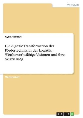 Die digitale Transformation der FÃ¶rdertechnik in der Logistik. WettbewerbsfÃ¤hige Visionen und ihre Skizzierung - Ayse Akbulut