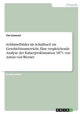 Schlüsselbilder im Schulbuch im Geschichtsunterricht. Eine vergleichende Analyse der Kaiserproklamation 1871 von Anton von Werner - Tim Sammel